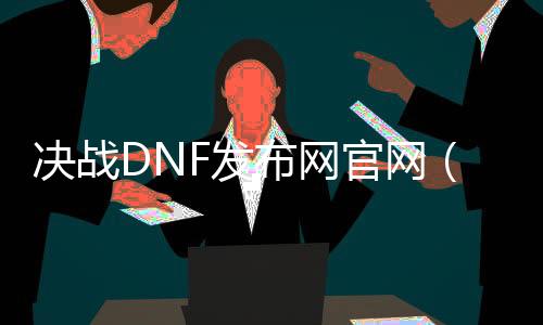 决战DNF发布网官网（dnf决战者是什么职业）