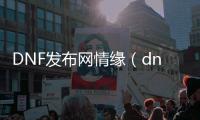 DNF发布网情缘（dnf情怀视频）