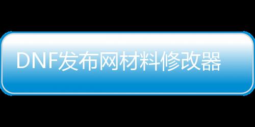 DNF发布网材料修改器（dnf数据修改器）