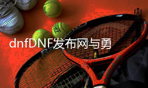 dnfDNF发布网与勇士公益服发布网直播（DNF发布网与勇士公益服发布网下载）