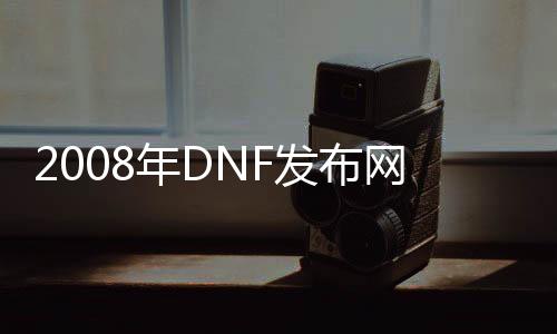 2008年DNF发布网（2008DNF发布网与勇士）