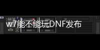 w7能不能玩DNF发布网（玩dnf用win7什么版本）